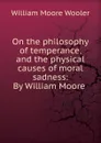 On the philosophy of temperance, and the physical causes of moral sadness: By William Moore . - William Moore Wooler