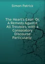 The Heart.s Ease: Or, A Remedy Against All Troubles, with a Consolatory Discourse Particularly . - Simon Patrick