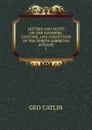 LETTERS AND NOTES ON THE MANNERS, CUSTOMS, AND CONDITIONS OF THE NORTH AMERICAN INDIANS. 1 - Geo. Catlin