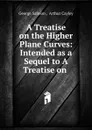 A Treatise on the Higher Plane Curves: Intended as a Sequel to A Treatise on . - George Salmon