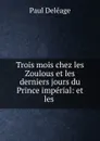 Trois mois chez les Zoulous et les derniers jours du Prince imperial: et les . - Paul Deléage