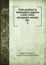 Paris pendant la domination anglaise (1420-1436): documents extraits des . 4 - Auguste Longnon