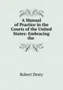 A Manual of Practice in the Courts of the United States: Embracing the . - Robert Desty