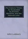 Pre-historic Times: As Illustrated by Ancient Remains, and the Manners and . - John Lubbock