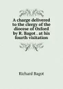 A charge delivered to the clergy of the diocese of Oxford by R. Bagot . at his fourth visitation - Richard Bagot