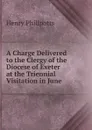 A Charge Delivered to the Clergy of the Diocese of Exeter at the Triennial Visitation in June . - Henry Phillpotts