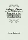 An Easter offering for the Whigs, letters from and to the leading members of the late Whig . - Henry Bathurst