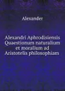 Alexandri Aphrodisiensis Quaestionum naturalium et moralium ad Aristotelis philosophiam . - Alexander
