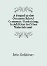 A Sequel to the Common School Grammar: Containing, in Addition to Other Materials and . - John Goldsbury