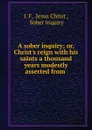 A sober inquiry; or, Christ.s reign with his saints a thousand years modestly asserted from . - I. F