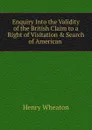 Enquiry Into the Validity of the British Claim to a Right of Visitation . Search of American . - Henry Wheaton