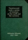 Taxation and work: a series of treatises on the tariff and the currency - Edward Atkinson