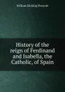 History of the reign of Ferdinand and Isabella, the Catholic, of Spain - William H. Prescott