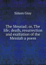 The Messiad; or, The life; death, resurrection and exaltation of the Messiah a poem. - Simon Gray