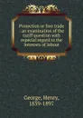 Protection or free trade : an examination of the tariff question with especial regard to the interests of labour - Henry George