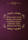 Three years in the Pacific; microform including notices of Brazil, Chile, Bolivia and Peru - William Samuel Waithman Ruschenberger