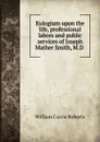 Eulogium upon the life, professional labors and public services of Joseph Mather Smith, M.D . - William Currie Roberts