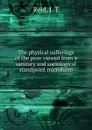 The physical sufferings of the poor viewed from a sanitary and sociological standpoint microform - J.T. Reid