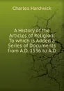 A History of the Articles of Religion: To which is Added a Series of Documents from A.D. 1536 to A.D - Charles Hardwick