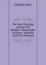 The New Theology and the Old Religion: Being Eight Lectures, Together with Five Sermons. - Charles Gore