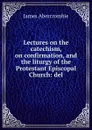 Lectures on the catechism, on confirmation, and the liturgy of the Protestant Episcopal Church: del - James Abercrombie