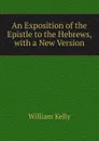 An Exposition of the Epistle to the Hebrews, with a New Version - Kelly William