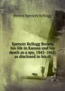 Spencer Kellogg Brown, his life in Kansas and his death as a spy, 1842-1863: as disclosed in his di - Brown Spencer Kellogg