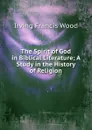 The Spirit of God in Biblical Literature; A Study in the History of Religion - Irving Francis Wood