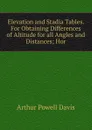 Elevation and Stadia Tables. For Obtaining Differences of Altitude for all Angles and Distances; Hor - Arthur Powell Davis