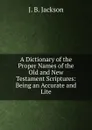 A Dictionary of the Proper Names of the Old and New Testament Scriptures: Being an Accurate and Lite - J. B. Jackson