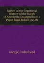 Sketch of the Territorial History of the Burgh of Aberdeen: Enlarged from a Paper Read Before the Ab - George Cadenhead