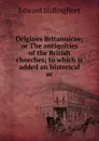 Origines Britannicae; or The antiquities of the British churches; to which is added an historical ac - Edward Stillingfleet