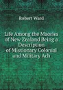 Life Among the Maories of New Zealand Being a Description of Missionary Colonial and Military Ach - Robert Ward