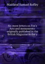 Six more letters on Fox.s Acts and monuments: originally published in the British Magazine in the y - Maitland Samuel Roffey