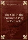 The Girl in the Picture: A Play in Two Acts - Alexander Wilson Shaw