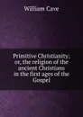 Primitive Christianity; or, the religion of the ancient Christians in the first ages of the Gospel. - William Cave