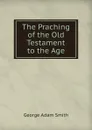 The Praching of the Old Testament to the Age - George Adam Smith