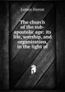 The church of the sub-apostolic age: its life, worship, and organization, in the light of - James Heron