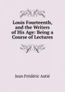 Louis Fourteenth, and the Writers of His Age: Being a Course of Lectures - Jean Frédéric Astié