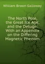 The North Pole, the Great Ice Age, and the Deluge: With an Appendix on the Differing Magnetic Phenom - William Brown Galloway