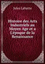 Histoire des Arts Industriels au Moyen Age et a L.epoque de la Renaissance - Jules Labarte