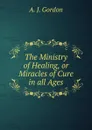 The Ministry of Healing, or Miracles of Cure in all Ages - A.J. Gordon