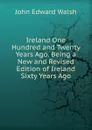 Ireland One Hundred and Twenty Years Ago. Being a New and Revised Edition of Ireland Sixty Years Ago - John Edward Walsh