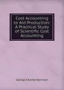 Cost Accounting to Aid Production: A Practical Study of Scientific Cost Accounting - George Charter Harrison