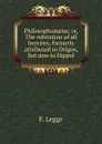 Philosophumena; or, The refutation of all heresies, formerly attributed to Origen, but now to Hippol - F. Legge