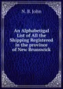 An Alphabetigal List of All the Shipping Registered in the province of New Brunswick - N. B. John