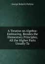 A Treatise on Algebra: Embracing, Besides the Elementary Principles, All the Higher Parts Usually Ta - George Roberts Perkins