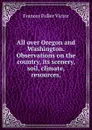 All over Oregon and Washington. Observations on the country, its scenery, soil, climate, resources, - Frances Fuller Victor