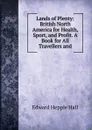 Lands of Plenty: British North America for Health, Sport, and Profit. A Book for All Travellers and - Edward Hepple Hall