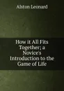 How it All Fits Together; a Novice.s Introduction to the Game of Life - Alston Leonard